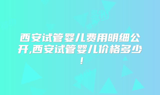 西安试管婴儿费用明细公开,西安试管婴儿价格多少！