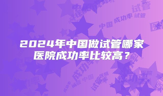 2024年中国做试管哪家医院成功率比较高？