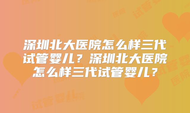 深圳北大医院怎么样三代试管婴儿?深圳北大医院怎么样三代试管婴儿?