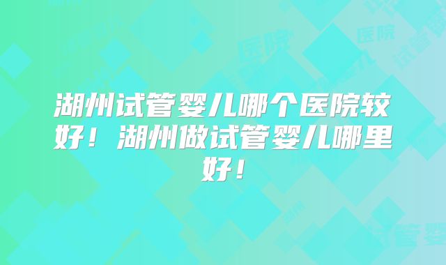 湖州试管婴儿哪个医院较好！湖州做试管婴儿哪里好！