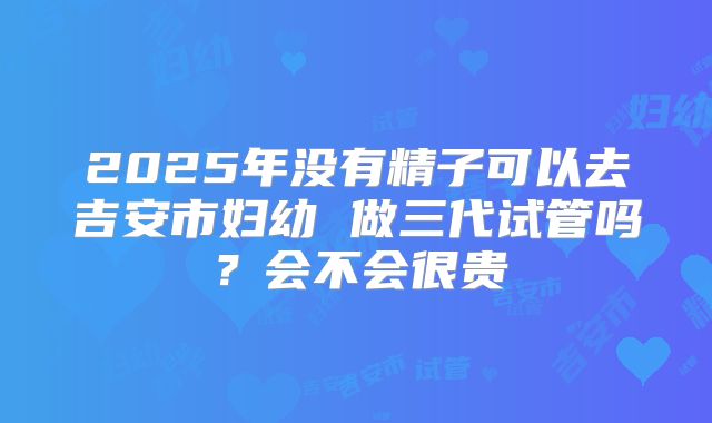 2025年没有精子可以去吉安市妇幼 做三代试管吗?会不会很贵
