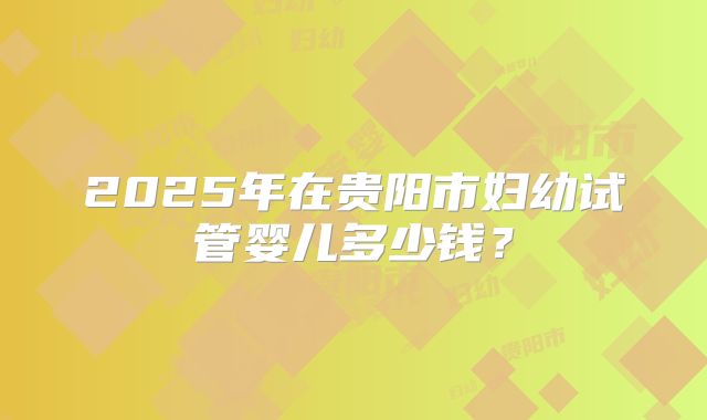 2025年在贵阳市妇幼试管婴儿多少钱?