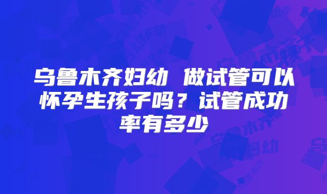 乌鲁木齐妇幼 做试管可以怀孕生孩子吗？试管成功率有多少