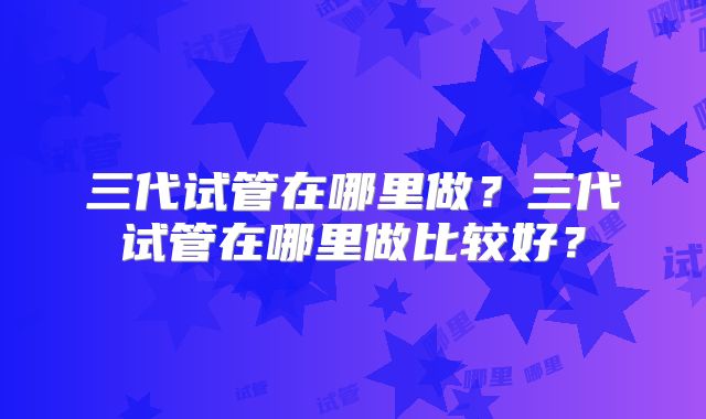 三代试管在哪里做？三代试管在哪里做比较好？