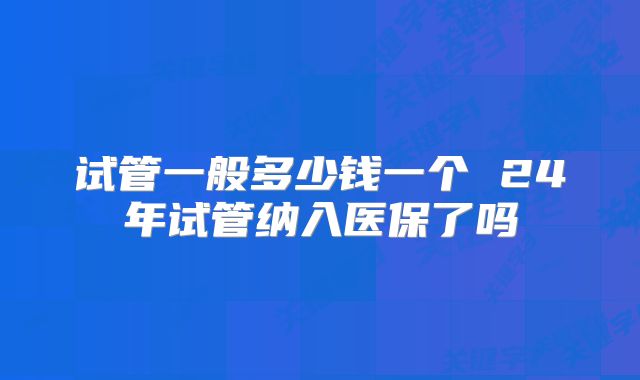 试管一般多少钱一个 24年试管纳入医保了吗