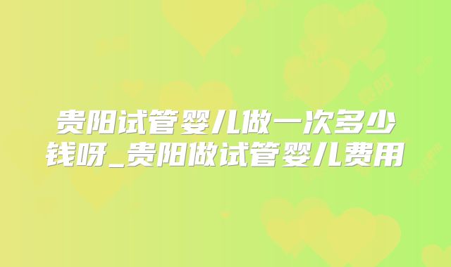 贵阳试管婴儿做一次多少钱呀_贵阳做试管婴儿费用