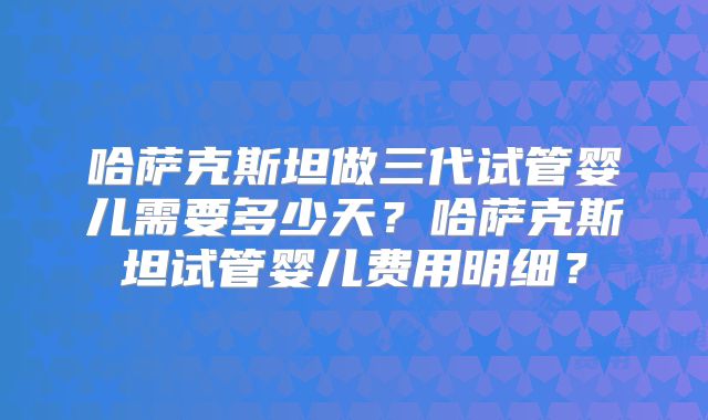 哈萨克斯坦做三代试管婴儿需要多少天？哈萨克斯坦试管婴儿费用明细？