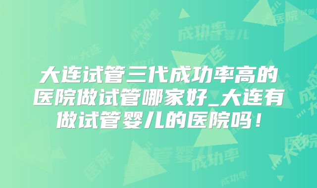 大连试管三代成功率高的医院做试管哪家好_大连有做试管婴儿的医院吗！