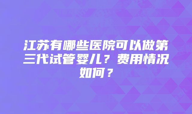 江苏有哪些医院可以做第三代试管婴儿？费用情况如何？