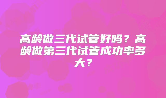 高龄做三代试管好吗？高龄做第三代试管成功率多大？