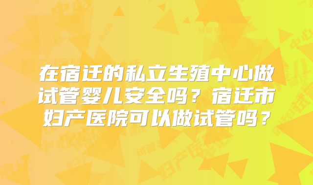 在宿迁的私立生殖中心做试管婴儿安全吗?宿迁市妇产医院可以做试管吗?