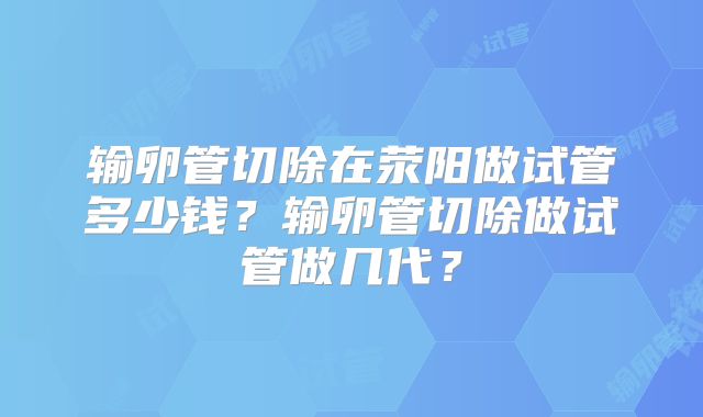 输卵管切除在荥阳做试管多少钱？输卵管切除做试管做几代？