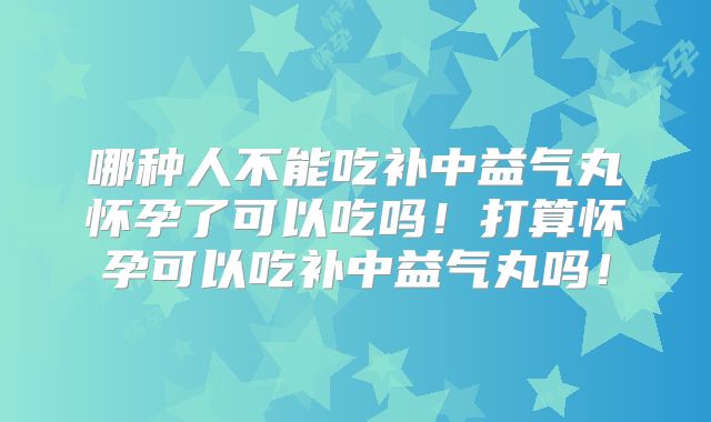 哪种人不能吃补中益气丸怀孕了可以吃吗！打算怀孕可以吃补中益气丸吗！