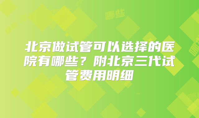 北京做试管可以选择的医院有哪些？附北京三代试管费用明细