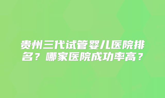 贵州三代试管婴儿医院排名?哪家医院成功率高?