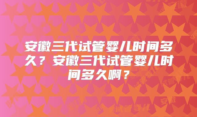 安徽三代试管婴儿时间多久？安徽三代试管婴儿时间多久啊？