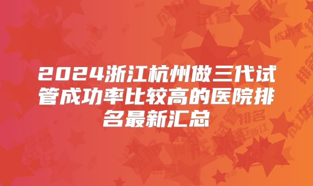 2024浙江杭州做三代试管成功率比较高的医院排名最新汇总