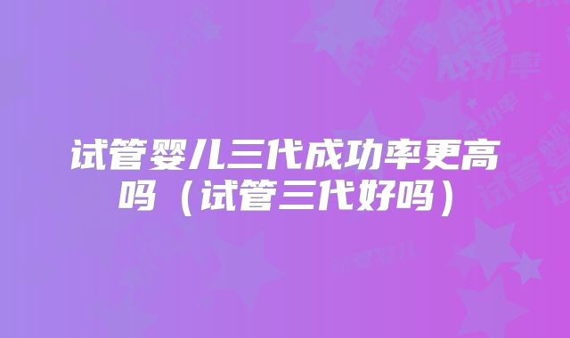 试管婴儿三代成功率更高吗(试管三代好吗)