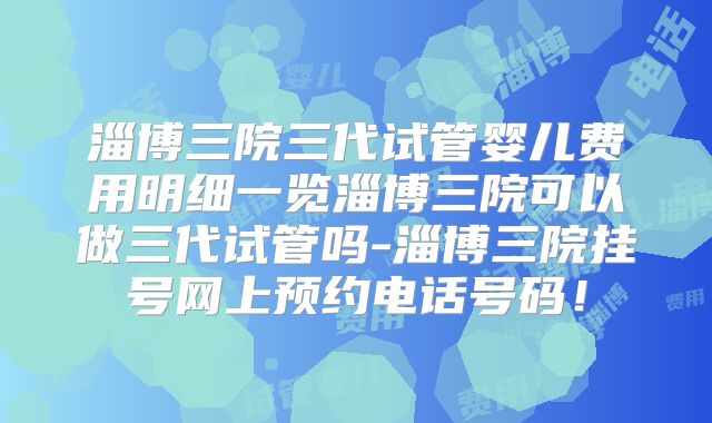 淄博三院三代试管婴儿费用明细一览淄博三院可以做三代试管吗-淄博三院挂号网上预约电话号码！