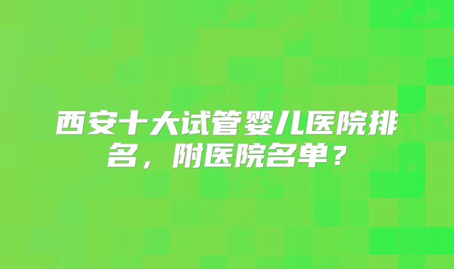 西安十大试管婴儿医院排名，附医院名单？