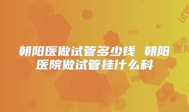 朝阳医做试管多少钱 朝阳医院做试管挂什么科