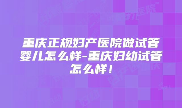 重庆正规妇产医院做试管婴儿怎么样-重庆妇幼试管怎么样!