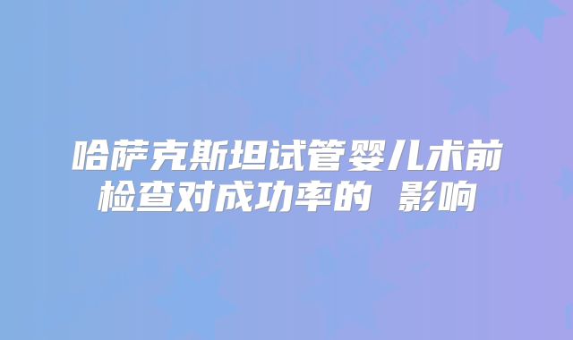 哈萨克斯坦试管婴儿术前检查对成功率的 影响