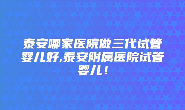 泰安哪家医院做三代试管婴儿好,泰安附属医院试管婴儿！