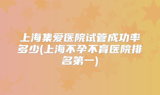 上海集爱医院试管成功率多少(上海不孕不育医院排名第一)
