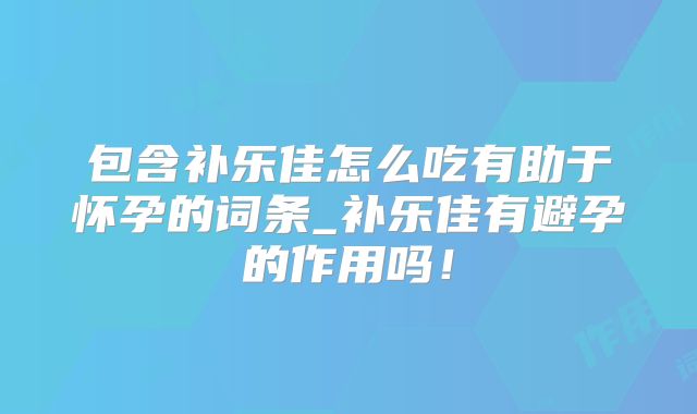 包含补乐佳怎么吃有助于怀孕的词条_补乐佳有避孕的作用吗!