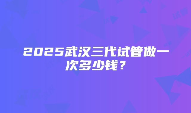 2025武汉三代试管做一次多少钱？