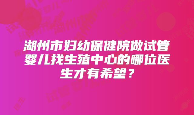 湖州市妇幼保健院做试管婴儿找生殖中心的哪位医生才有希望?