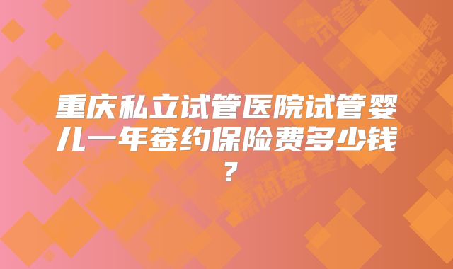 重庆私立试管医院试管婴儿一年签约保险费多少钱？