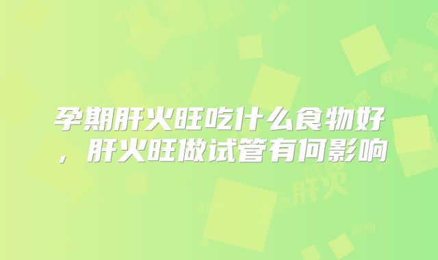 孕期肝火旺吃什么食物好,肝火旺做试管有何影响