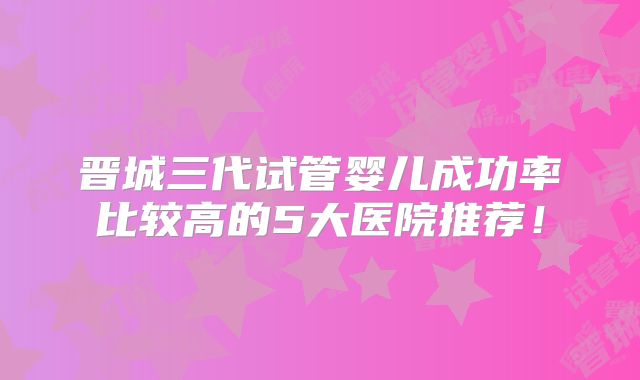 晋城三代试管婴儿成功率比较高的5大医院推荐!