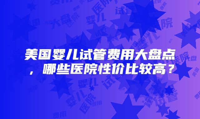 美国婴儿试管费用大盘点，哪些医院性价比较高？