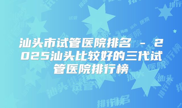 汕头市试管医院排名 - 2025汕头比较好的三代试管医院排行榜