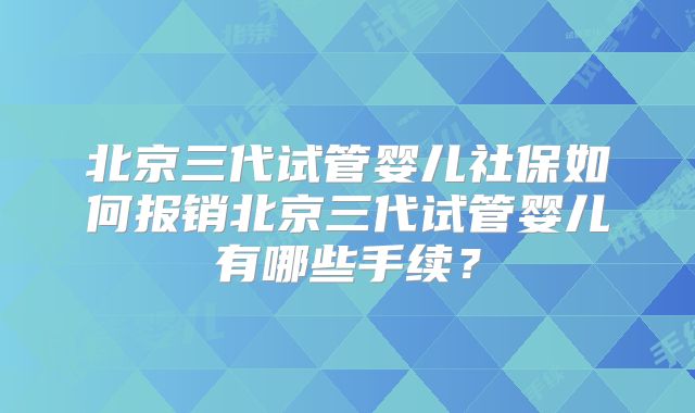 北京三代试管婴儿社保如何报销北京三代试管婴儿有哪些手续？