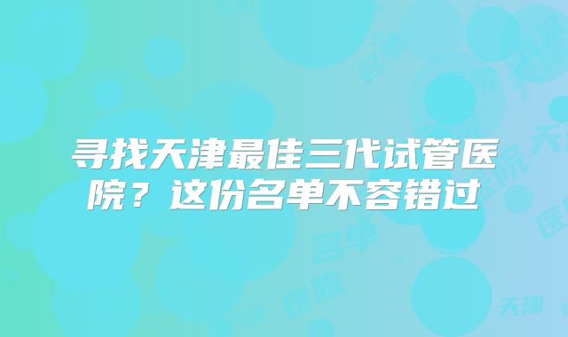 寻找天津最佳三代试管医院?这份名单不容错过