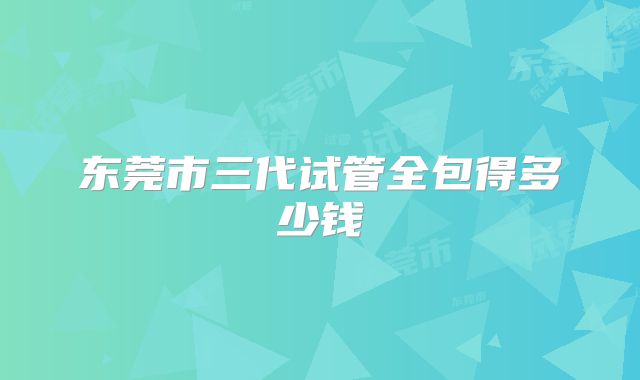 东莞市三代试管全包得多少钱