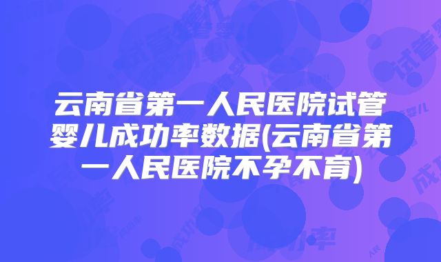 云南省第一人民医院试管婴儿成功率数据(云南省第一人民医院不孕不育)