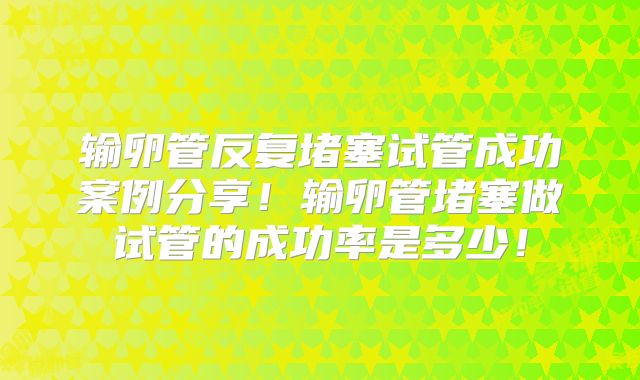 输卵管反复堵塞试管成功案例分享!输卵管堵塞做试管的成功率是多少!