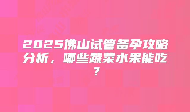 2025佛山试管备孕攻略分析,哪些蔬菜水果能吃?