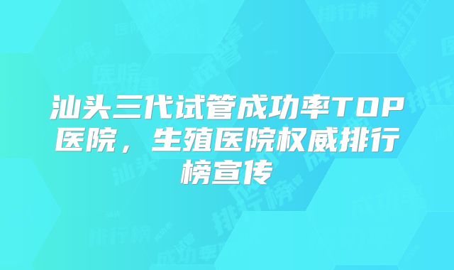 汕头三代试管成功率TOP医院，生殖医院权威排行榜宣传