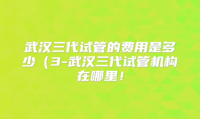 武汉三代试管的费用是多少(3-武汉三代试管机构在哪里!