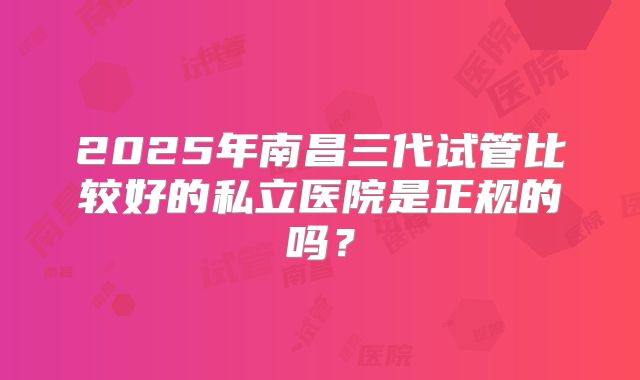 2025年南昌三代试管比较好的私立医院是正规的吗？