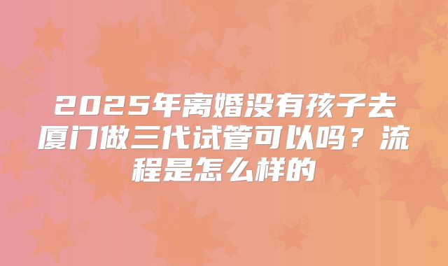 2025年离婚没有孩子去厦门做三代试管可以吗?流程是怎么样的