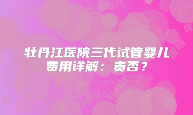 牡丹江医院三代试管婴儿费用详解:贵否?