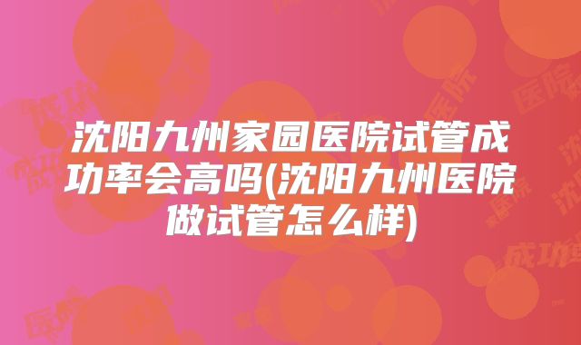 沈阳九州家园医院试管成功率会高吗(沈阳九州医院做试管怎么样)