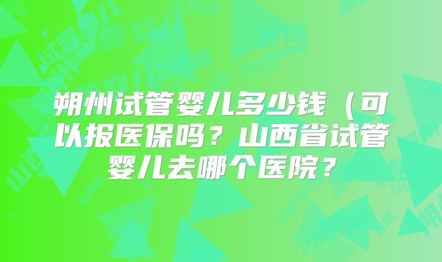 朔州试管婴儿多少钱(可以报医保吗?山西省试管婴儿去哪个医院?